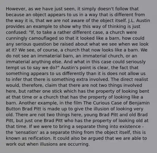 However, as we have just seen, it simply doesn't follow that because an object appears to us in a way that is different from the way it is, that we are not aware of the object itself. J.L. Austin provides an example to show why this way of thinking is just confused: "If, to take a rather different case, a church were cunningly camouflaged so that it looked like a barn, how could any serious question be raised about what we see when we look at it? We see, of course, a church that now looks like a barn. We do not see an immaterial barn, an immaterial church, or an immaterial anything else. And what in this case could seriously tempt us to say we do?" Austin's point is clear, the fact that something appears to us differently than it is does not allow us to infer that there is something extra involved. The direct realist would, therefore, claim that there are not two things involved here, but rather one stick which has the property of looking bent at that time or a church that has the property of looking like a barn. Another example, in the film The Curious Case of Benjamin Button Brad Pitt is made up to give the illusion of looking very old. There are not two things here, young Brad Pitt and old Brad Pitt, but just one Brad Pitt who has the property of looking old at that time. If we were to bring a separate thing into existence - the 'sensation' as a separate thing from the object itself, this is known as reification. It could also be argued that we are able to work out when illusions are occurring.