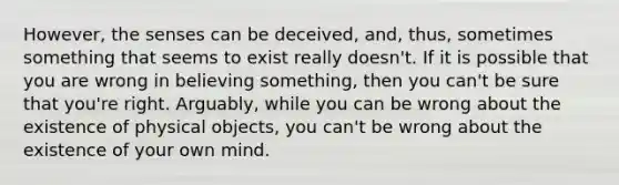 However, the senses can be deceived, and, thus, sometimes something that seems to exist really doesn't. If it is possible that you are wrong in believing something, then you can't be sure that you're right. Arguably, while you can be wrong about the existence of physical objects, you can't be wrong about the existence of your own mind.