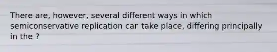 There are, however, several different ways in which semiconservative replication can take place, differing principally in the ?