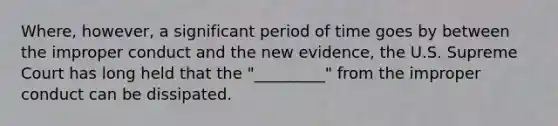 Where, however, a significant period of time goes by between the improper conduct and the new evidence, the U.S. Supreme Court has long held that the "_________" from the improper conduct can be dissipated.