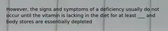 However, the signs and symptoms of a deficiency usually do not occur until the vitamin is lacking in the diet for at least ___ and body stores are essentially depleted