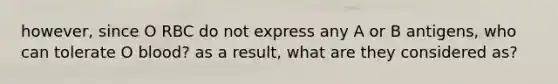 however, since O RBC do not express any A or B antigens, who can tolerate O blood? as a result, what are they considered as?