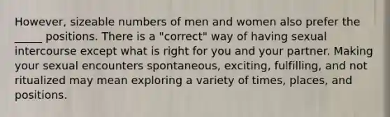 However, sizeable numbers of men and women also prefer the _____ positions. There is a "correct" way of having sexual intercourse except what is right for you and your partner. Making your sexual encounters spontaneous, exciting, fulfilling, and not ritualized may mean exploring a variety of times, places, and positions.