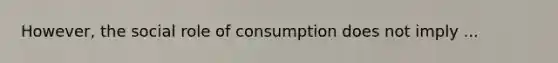 However, the social role of consumption does not imply ...