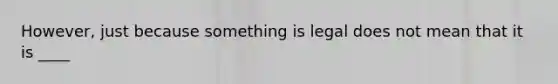 However, just because something is legal does not mean that it is ____