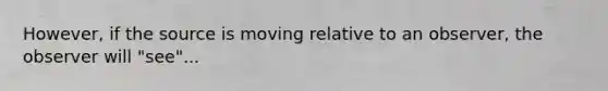 However, if the source is moving relative to an observer, the observer will "see"...