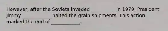 However, after the Soviets invaded _________ _in 1979, President Jimmy ____________ halted the grain shipments. This action marked the end of ____________.