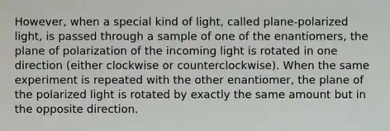 However, when a special kind of light, called plane-polarized light, is passed through a sample of one of the enantiomers, the plane of polarization of the incoming light is rotated in one direction (either clockwise or counterclockwise). When the same experiment is repeated with the other enantiomer, the plane of the polarized light is rotated by exactly the same amount but in the opposite direction.