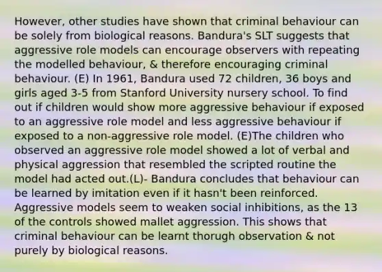 However, other studies have shown that criminal behaviour can be solely from biological reasons. Bandura's SLT suggests that aggressive role models can encourage observers with repeating the modelled behaviour, & therefore encouraging criminal behaviour. (E) In 1961, Bandura used 72 children, 36 boys and girls aged 3-5 from Stanford University nursery school. To find out if children would show more aggressive behaviour if exposed to an aggressive role model and less aggressive behaviour if exposed to a non-aggressive role model. (E)The children who observed an aggressive role model showed a lot of verbal and physical aggression that resembled the scripted routine the model had acted out.(L)- Bandura concludes that behaviour can be learned by imitation even if it hasn't been reinforced. Aggressive models seem to weaken social inhibitions, as the 13 of the controls showed mallet aggression. This shows that criminal behaviour can be learnt thorugh observation & not purely by biological reasons.