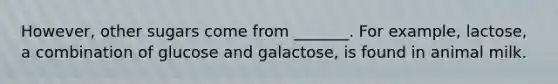 However, other sugars come from _______. For example, lactose, a combination of glucose and galactose, is found in animal milk.
