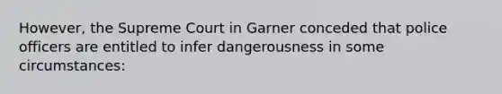 However, the Supreme Court in Garner conceded that police officers are entitled to infer dangerousness in some circumstances: