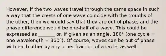 However, if the two waves travel through the same space in such a way that the crests of one wave coincide with the troughs of the other, then we would say that they are out of phase, and the phase difference would be one-half of a wave. This could be expressed as _______ or, if given as an angle, 180° (one cycle = one wavelength = 360°). Of course, waves can be out of phase with each other by any other fraction of a cycle, as well.