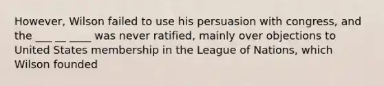 However, Wilson failed to use his persuasion with congress, and the ___ __ ____ was never ratified, mainly over objections to United States membership in the League of Nations, which Wilson founded