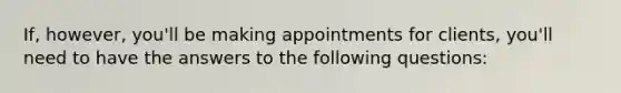 If, however, you'll be making appointments for clients, you'll need to have the answers to the following questions: