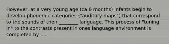 However, at a very young age (ca 6 months) infants begin to develop phonemic categories ("auditory maps") that correspond to the sounds of their ________ language. This process of "tuning in" to the contrasts present in ones language environment is completed by ....