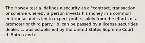 The Howey test a. defines a security as a "contract, transaction, or scheme whereby a person invests his money in a common enterprise and is led to expect profits solely from the efforts of a promoter or third party." b. can be passed by a license securities dealer. c. was established by the United States Supreme Court. d. Both a and c