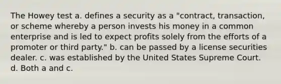 The Howey test a. defines a security as a "contract, transaction, or scheme whereby a person invests his money in a common enterprise and is led to expect profits solely from the efforts of a promoter or third party." b. can be passed by a license securities dealer. c. was established by the United States Supreme Court. d. Both a and c.