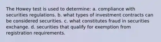 The Howey test is used to determine: a. compliance with securities regulations. b. what types of investment contracts can be considered securities. c. what constitutes fraud in securities exchange. d. securities that qualify for exemption from registration requirements.