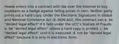 Howie enters into a contract with Ida over the Internet to buy soybeans as a hedge against falling prices in corn. Neither party prints out a hard copy. Under the Electronic Signatures in Global and National Commerce Act (E-SIGN Act), this contract can a. be "denied legal effect" if it falls under the UCC's Statute of Frauds. b. be "denied legal effect" unless a hard copy is printed. c. be "denied legal effect" until it is executed. d. not be "denied legal effect" because it is only in electronic form.