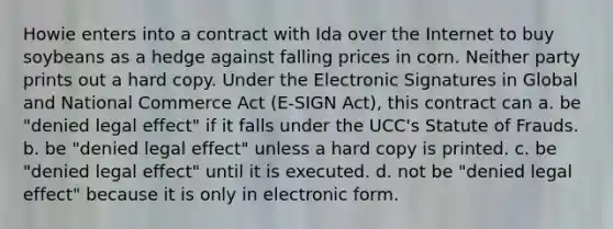 Howie enters into a contract with Ida over the Internet to buy soybeans as a hedge against falling prices in corn. Neither party prints out a hard copy. Under the Electronic Signatures in Global and National Commerce Act (E-SIGN Act), this contract can a. be "denied legal effect" if it falls under the UCC's Statute of Frauds. b. be "denied legal effect" unless a hard copy is printed. c. be "denied legal effect" until it is executed. d. not be "denied legal effect" because it is only in electronic form.