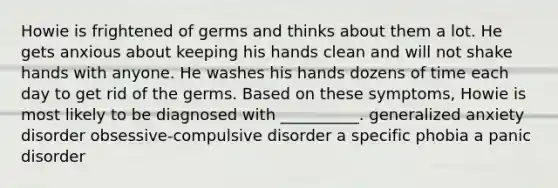 Howie is frightened of germs and thinks about them a lot. He gets anxious about keeping his hands clean and will not shake hands with anyone. He washes his hands dozens of time each day to get rid of the germs. Based on these symptoms, Howie is most likely to be diagnosed with __________. generalized anxiety disorder obsessive-compulsive disorder a specific phobia a panic disorder