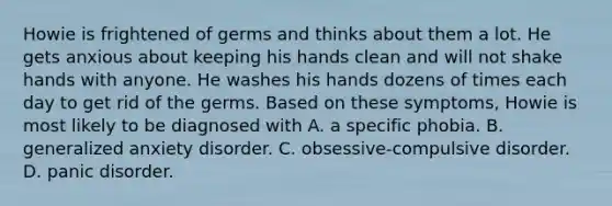 Howie is frightened of germs and thinks about them a lot. He gets anxious about keeping his hands clean and will not shake hands with anyone. He washes his hands dozens of times each day to get rid of the germs. Based on these symptoms, Howie is most likely to be diagnosed with A. a specific phobia. B. generalized anxiety disorder. C. obsessive-compulsive disorder. D. panic disorder.