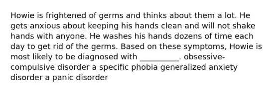 Howie is frightened of germs and thinks about them a lot. He gets anxious about keeping his hands clean and will not shake hands with anyone. He washes his hands dozens of time each day to get rid of the germs. Based on these symptoms, Howie is most likely to be diagnosed with __________. obsessive-compulsive disorder a specific phobia generalized anxiety disorder a panic disorder