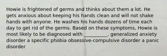 Howie is frightened of germs and thinks about them a lot. He gets anxious about keeping his hands clean and will not shake hands with anyone. He washes his hands dozens of time each day to get rid of the germs. Based on these symptoms, Howie is most likely to be diagnosed with __________. generalized anxiety disorder a specific phobia obsessive-compulsive disorder a panic disorder