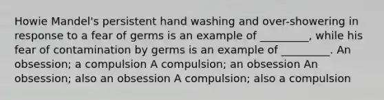 Howie Mandel's persistent hand washing and over-showering in response to a fear of germs is an example of _________, while his fear of contamination by germs is an example of _________. An obsession; a compulsion A compulsion; an obsession An obsession; also an obsession A compulsion; also a compulsion