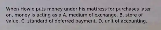 When Howie puts money under his mattress for purchases later​ on, money is acting as a A. medium of exchange. B. store of value. C. standard of deferred payment. D. unit of accounting.