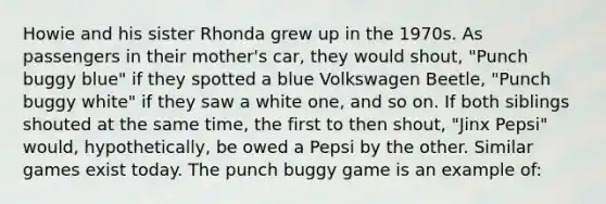 Howie and his sister Rhonda grew up in the 1970s. As passengers in their mother's car, they would shout, "Punch buggy blue" if they spotted a blue Volkswagen Beetle, "Punch buggy white" if they saw a white one, and so on. If both siblings shouted at the same time, the first to then shout, "Jinx Pepsi" would, hypothetically, be owed a Pepsi by the other. Similar games exist today. The punch buggy game is an example of: