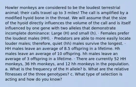 Howler monkeys are considered to be the loudest terrestrial animal; their calls travel up to 3 miles! The call is amplified by a modified hyoid bone in the throat. We will assume that the size of the hyoid directly influences the volume of the call and is itself influenced by one gene with two alleles that demonstrate incomplete dominance: Large (H) and small (h). · Females prefer the loudest males (HH). · Predators are able to more easily locate louder males; therefore, quiet (hh) males survive the longest. · HH males leave an average of 8.5 offspring in a lifetime. Hh males leave an average of 10 offspring. hh males leave an average of 3 offspring in a lifetime. · There are currently 52 HH monkeys, 36 Hh monkeys, and 12 hh monkeys in the population. a. What is the frequency of the H allele? b. What are the relative fitnesses of the three genotypes? c. What type of selection is acting and how do you know?