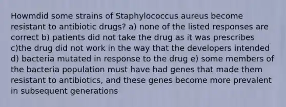 Howmdid some strains of Staphylococcus aureus become resistant to antibiotic drugs? a) none of the listed responses are correct b) patients did not take the drug as it was prescribes c)the drug did not work in the way that the developers intended d) bacteria mutated in response to the drug e) some members of the bacteria population must have had genes that made them resistant to antibiotics, and these genes become more prevalent in subsequent generations