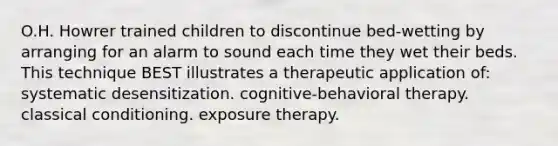 O.H. Howrer trained children to discontinue bed-wetting by arranging for an alarm to sound each time they wet their beds. This technique BEST illustrates a therapeutic application of: systematic desensitization. cognitive-behavioral therapy. classical conditioning. exposure therapy.