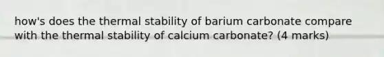 how's does the thermal stability of barium carbonate compare with the thermal stability of calcium carbonate? (4 marks)