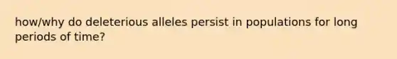 how/why do deleterious alleles persist in populations for long periods of time?