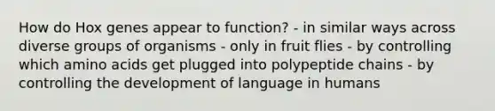 How do Hox genes appear to function? - in similar ways across diverse groups of organisms - only in fruit flies - by controlling which amino acids get plugged into polypeptide chains - by controlling the development of language in humans