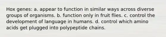 Hox genes: a. appear to function in similar ways across diverse groups of organisms. b. function only in fruit flies. c. control the development of language in humans. d. control which amino acids get plugged into polypeptide chains.