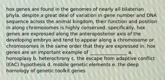 hox genes are found in the genomes of nearly all bilaterian phyla. despite a great deal of variation in gene number and DNA sequence across the animal kingdom, their function and position in along chromosomes is highly conserved. specifically, hox genes are expressed along the anteroposterior axis of the developing embryo and tend to appear along a chromosome or chromosomes in the same order that they are expressed in. hox genes are an important example of ________________ a. homoplasy b. heterochrony c. the escape from adaptive conflict (EAC) hypothesis d. mobile genetic elements e. the deep homology of genetic toolkit genes