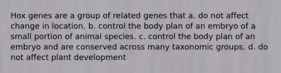 Hox genes are a group of related genes that a. do not affect change in location. b. control the body plan of an embryo of a small portion of animal species. c. control the body plan of an embryo and are conserved across many taxonomic groups. d. do not affect plant development