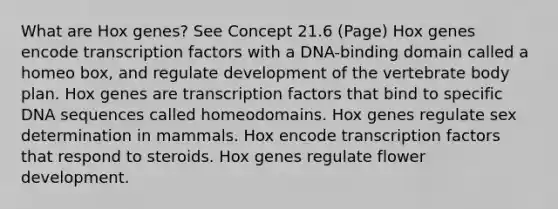 What are Hox genes? See Concept 21.6 (Page) Hox genes encode transcription factors with a DNA-binding domain called a homeo box, and regulate development of the vertebrate body plan. Hox genes are transcription factors that bind to specific DNA sequences called homeodomains. Hox genes regulate sex determination in mammals. Hox encode transcription factors that respond to steroids. Hox genes regulate flower development.