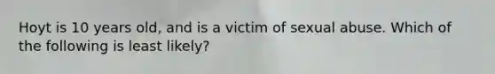 Hoyt is 10 years old, and is a victim of sexual abuse. Which of the following is least likely?