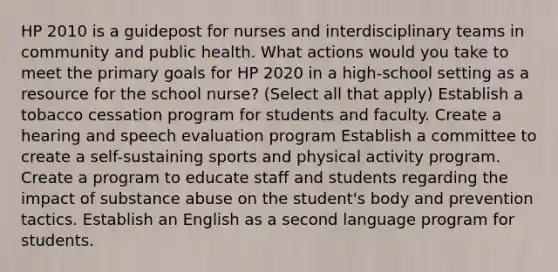 HP 2010 is a guidepost for nurses and interdisciplinary teams in community and public health. What actions would you take to meet the primary goals for HP 2020 in a high-school setting as a resource for the school nurse? (Select all that apply) Establish a tobacco cessation program for students and faculty. Create a hearing and speech evaluation program Establish a committee to create a self-sustaining sports and physical activity program. Create a program to educate staff and students regarding the impact of substance abuse on the student's body and prevention tactics. Establish an English as a second language program for students.