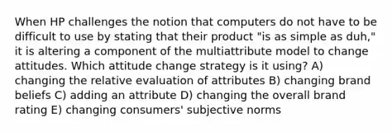 When HP challenges the notion that computers do not have to be difficult to use by stating that their product "is as simple as duh," it is altering a component of the multiattribute model to change attitudes. Which attitude change strategy is it using? A) changing the relative evaluation of attributes B) changing brand beliefs C) adding an attribute D) changing the overall brand rating E) changing consumers' subjective norms