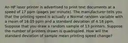 An HP laser printer is advertised to print text documents at a speed of 17 ppm (pages per minute). The manufacturer tells you that the printing speed is actually a Normal random variable with a mean of 16.05 ppm and a standard deviation of 4.18 ppm. Suppose that you draw a random sample of 13 printers. Suppose the number of printers drawn is quadrupled. How will the standard deviation of sample mean printing speed change?