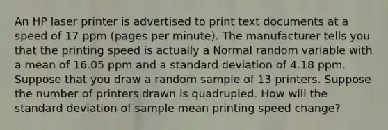 An HP laser printer is advertised to print text documents at a speed of 17 ppm (pages per minute). The manufacturer tells you that the printing speed is actually a Normal random variable with a mean of 16.05 ppm and a standard deviation of 4.18 ppm. Suppose that you draw a random sample of 13 printers. Suppose the number of printers drawn is quadrupled. How will the standard deviation of sample mean printing speed change?