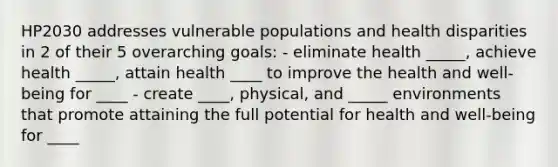 HP2030 addresses vulnerable populations and health disparities in 2 of their 5 overarching goals: - eliminate health _____, achieve health _____, attain health ____ to improve the health and well-being for ____ - create ____, physical, and _____ environments that promote attaining the full potential for health and well-being for ____