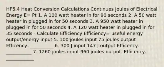 HP5.4 Heat Conversion Calculations Continues Joules of Electrical Energy E= Pt 1. A 100 watt heater in for 90 seconds 2. A 50 watt heater in plugged in for 50 seconds 3. A 950 watt heater in plugged in for 50 seconds 4. A 120 watt heater in plugged in for 35 seconds - Calculate Efficiency Efficiency= useful energy output/energy input 5. 100 joules input 75 joules output Efficency- __________ 6. 300 J input 147 J output Efficency-___________ 7. 1260 joules input 960 joules output. Efficency-____________