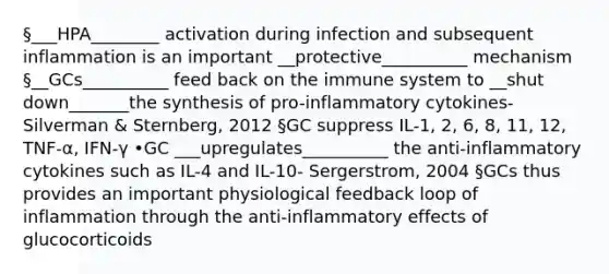 §___HPA________ activation during infection and subsequent inflammation is an important __protective__________ mechanism §__GCs__________ feed back on the immune system to __shut down_______the synthesis of pro-inflammatory cytokines- Silverman & Sternberg, 2012 §GC suppress IL-1, 2, 6, 8, 11, 12, TNF-α, IFN-γ •GC ___upregulates__________ the anti-inflammatory cytokines such as IL-4 and IL-10- Sergerstrom, 2004 §GCs thus provides an important physiological feedback loop of inflammation through the anti-inflammatory effects of glucocorticoids