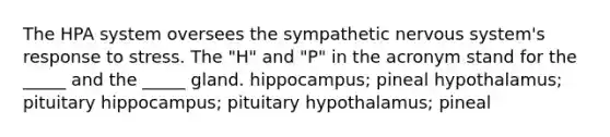 The HPA system oversees the sympathetic nervous system's response to stress. The "H" and "P" in the acronym stand for the _____ and the _____ gland. hippocampus; pineal hypothalamus; pituitary hippocampus; pituitary hypothalamus; pineal